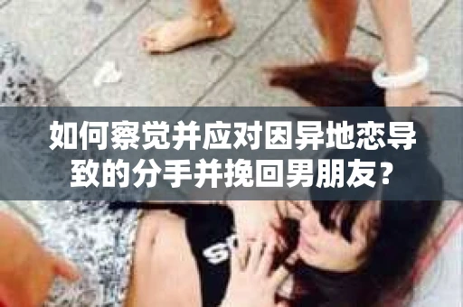 如何察觉并应对因异地恋导致的分手并挽回男朋友？