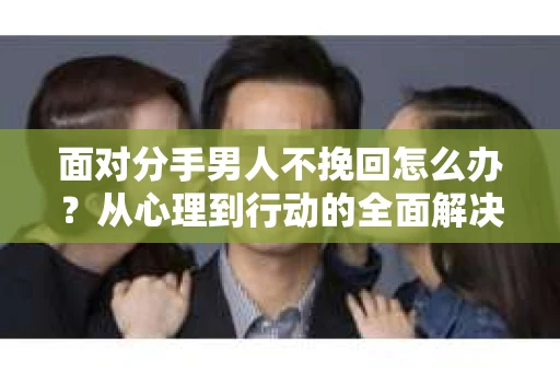 面对分手男人不挽回怎么办？从心理到行动的全面解决方案