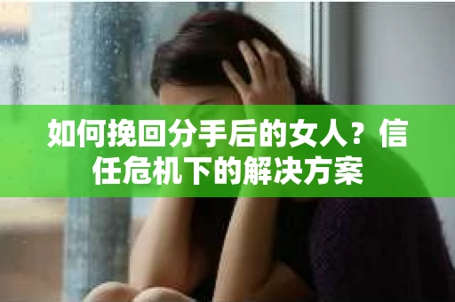 如何挽回分手后的女人?信任危机下的解决方案 如何挽回分手后的女人?信任危机下的解决方案