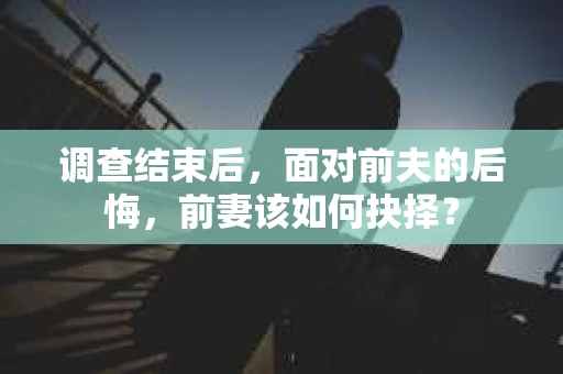 调查结束后,面对前夫的后悔,前妻该如何抉择? 调查结束后,面对前夫的后悔,前妻该如何抉择?