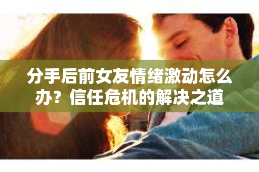 分手后前女友情绪激动怎么办？信任危机的解决之道