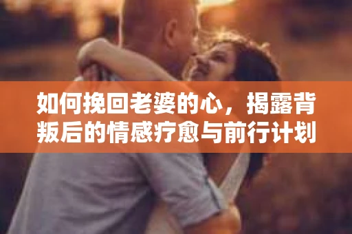 如何挽回老婆的心,揭露背叛后的情感疗愈与前行计划 如何挽回老婆的心,揭露背叛后的情感疗愈与前行计划