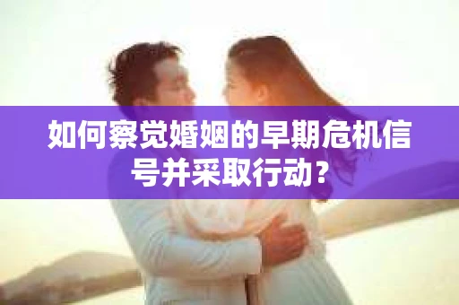 如何察觉婚姻的早期危机信号并采取行动？
