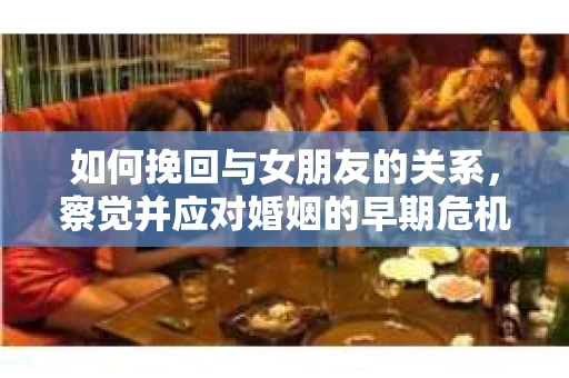 如何挽回与女朋友的关系,察觉并应对婚姻的早期危机信号 如何挽回与女朋友的关系,察觉并应对婚姻的早期危机信号