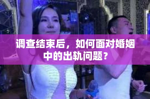 调查结束后,如何面对婚姻中的出轨问题? 调查结束后,如何面对婚姻中的出轨问题?