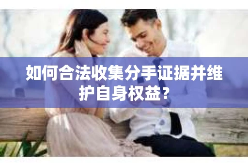 如何合法收集分手证据并维护自身权益? 如何合法收集分手证据并维护自身权益?