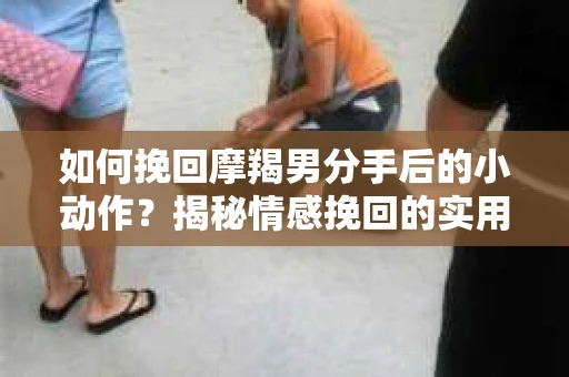 如何挽回摩羯男分手后的小动作？揭秘情感挽回的实用策略