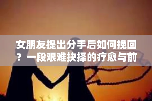 女朋友提出分手后如何挽回?一段艰难抉择的疗愈与前行之路 女朋友提出分手后如何挽回?一段艰难抉择的疗愈与前行之路