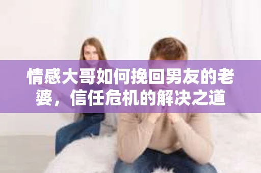 情感大哥如何挽回男友的老婆,信任危机的解决之道 情感大哥如何挽回男友的老婆,信任危机的解决之道