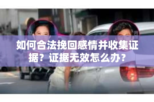 如何合法挽回感情并收集证据？证据无效怎么办？