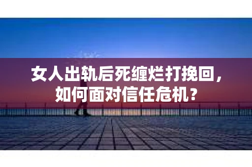 女人出轨后死缠烂打挽回，如何面对信任危机？