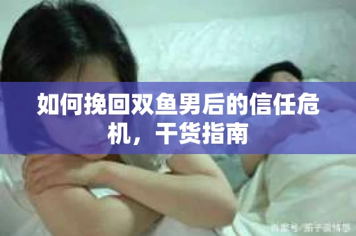 如何挽回双鱼男后的信任危机，干货指南