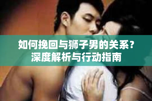 如何挽回与狮子男的关系？深度解析与行动指南
