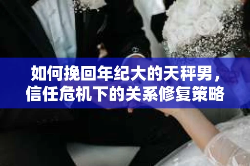如何挽回年纪大的天秤男，信任危机下的关系修复策略