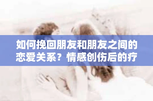 如何挽回朋友和朋友之间的恋爱关系?情感创伤后的疗愈与决策之路 如何挽回朋友和朋友之间的恋爱关系?情感创伤后的疗愈与决策之路