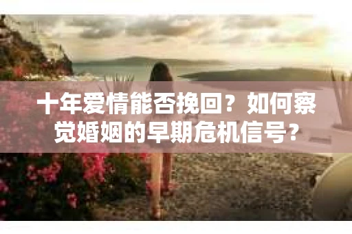 十年爱情能否挽回?如何察觉婚姻的早期危机信号? 十年爱情能否挽回?如何察觉婚姻的早期危机信号?
