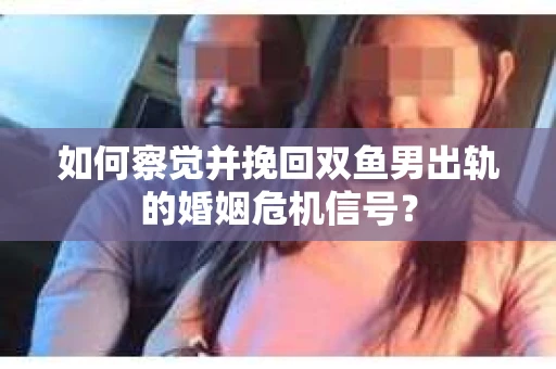 如何察觉并挽回双鱼男出轨的婚姻危机信号？