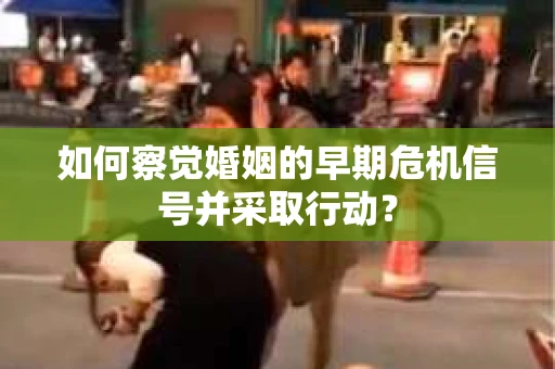 如何察觉婚姻的早期危机信号并采取行动？
