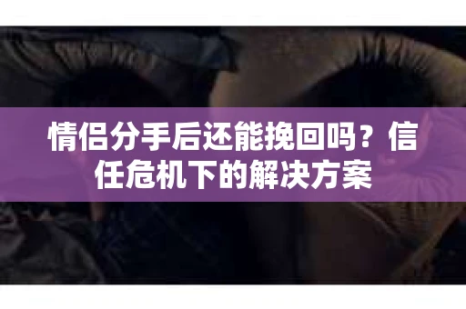 情侣分手后还能挽回吗？信任危机下的解决方案