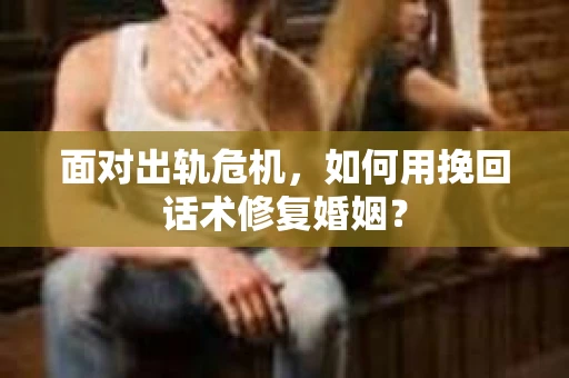 面对出轨危机，如何用挽回话术修复婚姻？
