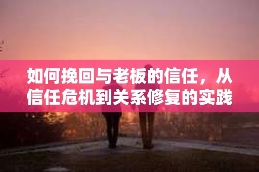 如何挽回与老板的信任，从信任危机到关系修复的实践指南