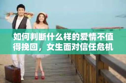如何判断什么样的爱情不值得挽回，女生面对信任危机怎么办？