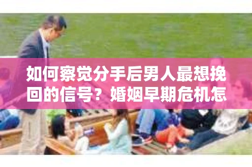 如何察觉分手后男人最想挽回的信号？婚姻早期危机怎么办？