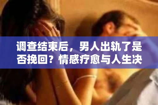 调查结束后，男人出轨了是否挽回？情感疗愈与人生决策的干货指南