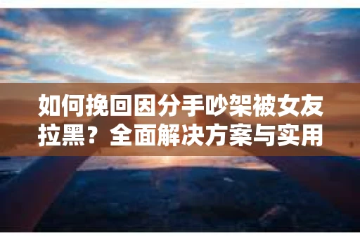 如何挽回因分手吵架被女友拉黑？全面解决方案与实用建议