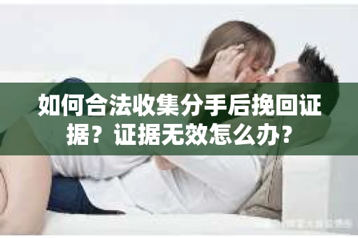 如何合法收集分手后挽回证据？证据无效怎么办？