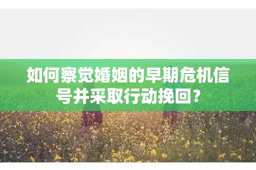 如何察觉婚姻的早期危机信号并采取行动挽回？