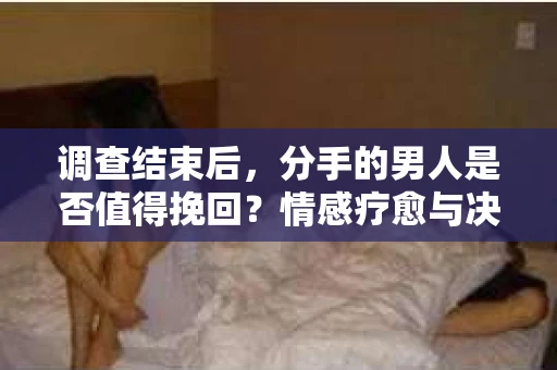 调查结束后，分手的男人是否值得挽回？情感疗愈与决策之路