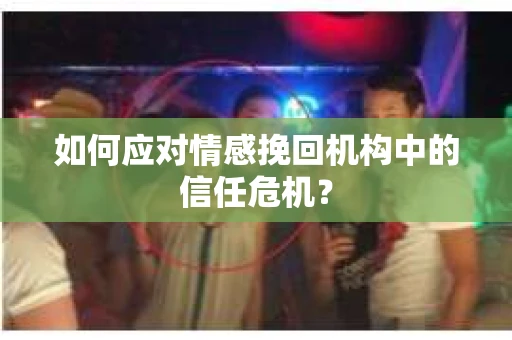 如何应对情感挽回机构中的信任危机？