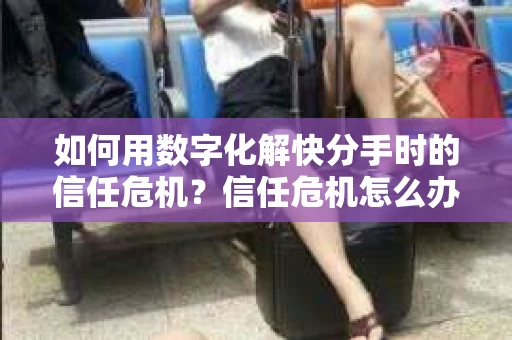 如何用数字化解快分手时的信任危机？信任危机怎么办？