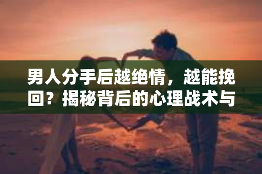 男人分手后越绝情，越能挽回？揭秘背后的心理战术与实际操作