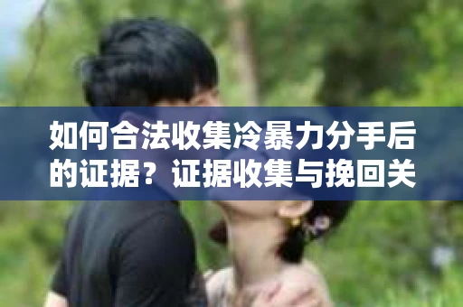 如何合法收集冷暴力分手后的证据？证据收集与挽回关系怎么办？