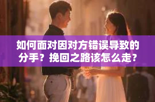 如何面对因对方错误导致的分手？挽回之路该怎么走？