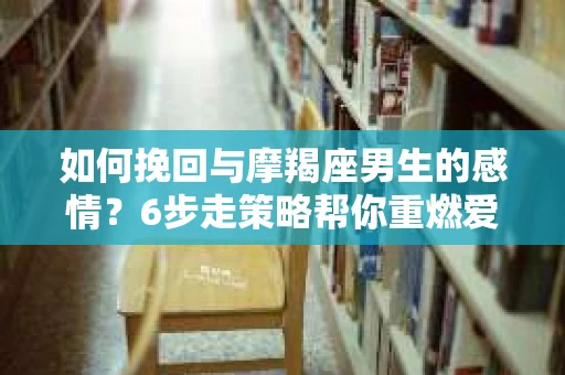 如何挽回与摩羯座男生的感情？6步走策略帮你重燃爱情之火