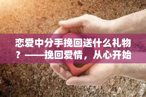 恋爱中分手挽回送什么礼物？——挽回爱情，从心开始