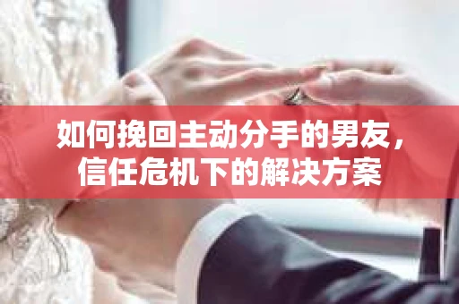 如何挽回主动分手的男友，信任危机下的解决方案