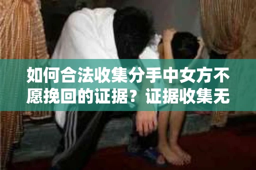 如何合法收集分手中女方不愿挽回的证据?证据收集无效怎么办? 如何合法收集分手中女方不愿挽回的证据?证据收集无效怎么办?