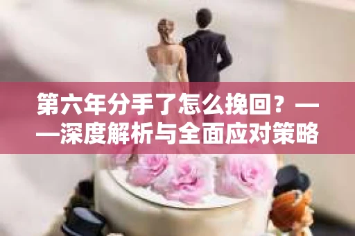 第六年分手了怎么挽回?——深度解析与全面应对策略 第六年分手了怎么挽回?——深度解析与全面应对策略