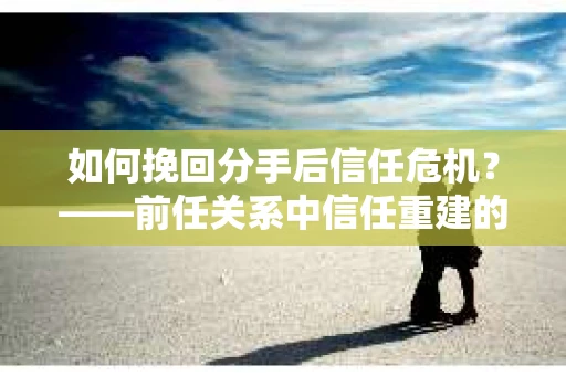 如何挽回分手后信任危机？——前任关系中信任重建的实用指南