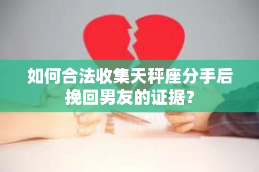 如何合法收集天秤座分手后挽回男友的证据？