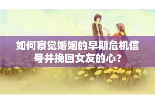 如何察觉婚姻的早期危机信号并挽回女友的心？