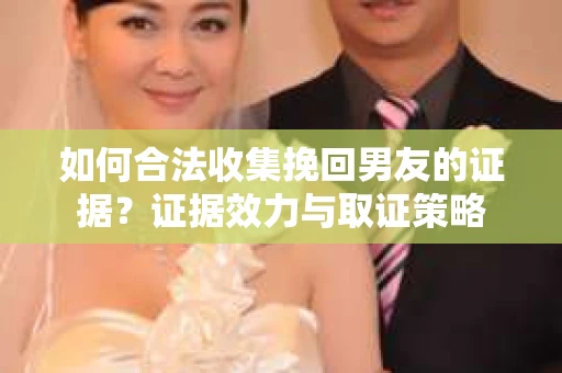 如何合法收集挽回男友的证据？证据效力与取证策略