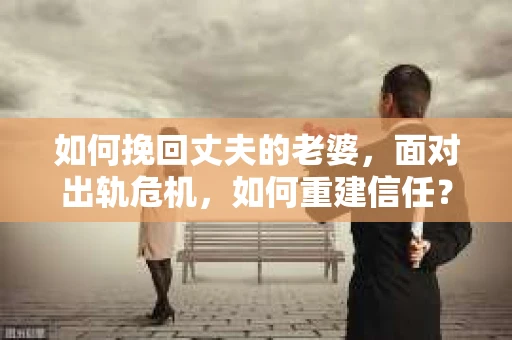 如何挽回丈夫的老婆，面对出轨危机，如何重建信任？