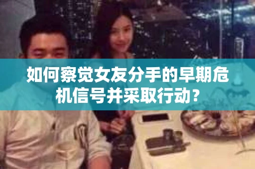 如何察觉女友分手的早期危机信号并采取行动？