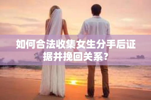 如何合法收集女生分手后证据并挽回关系？