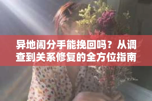 异地闹分手能挽回吗?从调查到关系修复的全方位指南 异地闹分手能挽回吗?从调查到关系修复的全方位指南